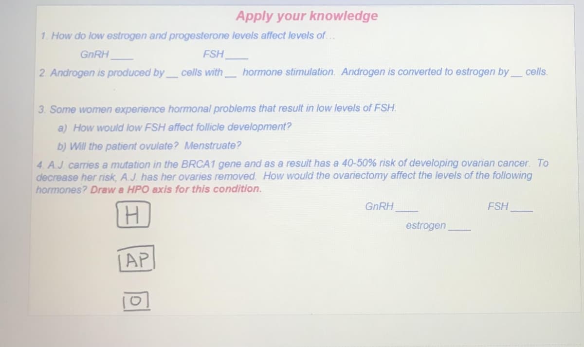 Apply your knowledge
1. How do low estrogen and progesterone levels affect levels of.
GNRH
FSH
2. Androgen is produced by cells with
hormone stimulation. Androgen is converted to estrogen by
cells.
3. Some women experience hormonal problems that result in low levels of FSH.
a) How would low FSH affect follicle development?
b) Will the patient ovulate? Menstruate?
4. A.J. carries a mutation in the BRCA1 gene and as a result has a 40-50% risk of developing ovarian cancer. To
decrease her risk, A.J. has her ovaries removed. How would the ovariectomy affect the levels of the following
hormones? Draw a HPO axis for this condition.
GNRH
FSH
estrogen
[AP
