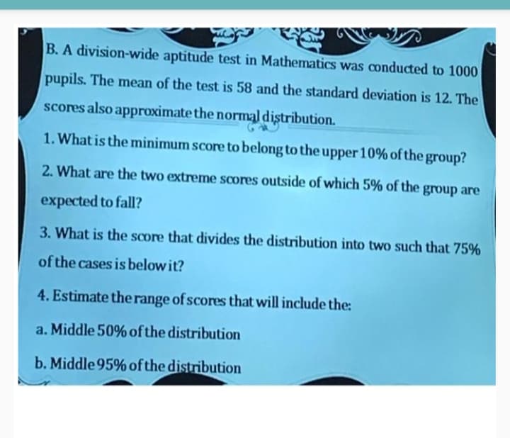 B. A division-wide aptitude test in Mathematics was conducted to 1000
pupils. The mean of the test is 58 and the standard deviation is 12. The
scores also approximate the normal distribution.
1. What is the minimum score to belong to the upper 10% of the group?
2. What are the two extreme scores outside of which 5% of the
group are
expected to fall?
3. What is the score that divides the distribution into two such that 75%
of the cases is below it?
4. Estimate the range of scores that will include the:
a. Middle 50% of the distribution
b. Middle 95% of the distribution
