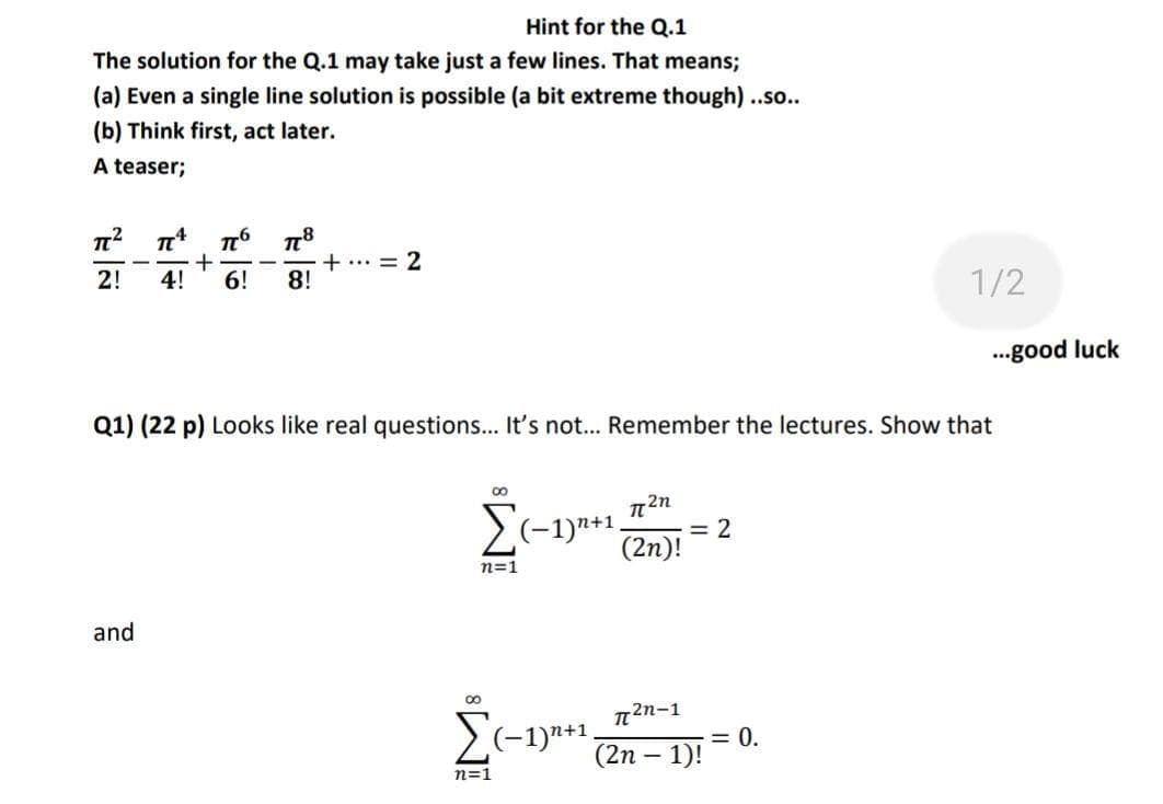 Hint for the Q.1
The solution for the Q.1 may take just a few lines. That means;
(a) Even a single line solution is possible (a bit extreme though) .so..
(b) Think first, act later.
A teaser;
+
4!
6!
+... = 2
8!
-
-
2!
1/2
..good luck
Q1) (22 p) Looks like real questions... It's not.. Remember the lectures. Show that
Σ
(-1)"+1,
= 2
(2n)!
n=1
and
2n-1
(-1)"+1,
= 0.
(2п — 1)!
n=1
