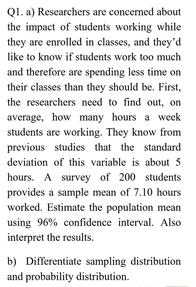 Q1. a) Researchers are concerned about
the impact of students working while
they are enrolled in classes, and they'd
like to know if students work too much
and therefore are spending less time on
their classes than they should be. First,
the researchers need to find out, on
average, how many hours a week
students are working. They know from
previous studies that the standard
deviation of this variable is about 5
hours. A survey of 200 students
provides a sample mean of 7.10 hours
worked. Estimate the population mean
using 96% confidence interval. Also
interpret the results.
b) Differentiate sampling distribution
and probability distribution.
