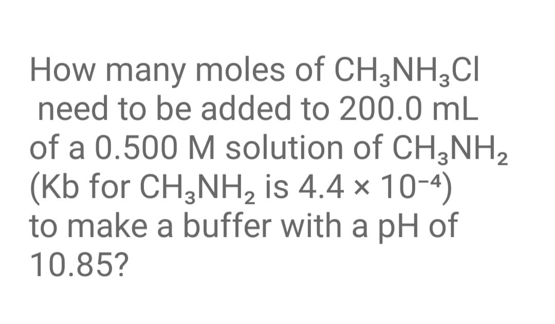 How many moles of CH,NH,CI
need to be added to 200.0 mL
of a 0.500 M solution of CH,NH2
(Kb for CH,NH, is 4.4 × 10-4)
to make a buffer with a pH of
10.85?
