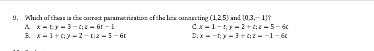 9. Which of these is the correct parametrization of the line connecting (1,2,5) and (0,3,– 1)?
A. x = t;y = 3 – t; z = 6t – 1
B. x = 1+t;y = 2 – t; z = 5 – 6t
C. x = 1 – t; y = 2 + t; z = 5 – 6t
D. x = -t; y = 3+ t; z = -1 – 6t
