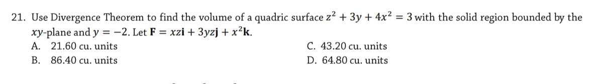 21. Use Divergence Theorem to find the volume of a quadric surface z2 + 3y + 4x² = 3 with the solid region bounded by the
xy-plane and y = -2. Let F = xzi + 3yzj + x²k.
A. 21.60 cu. units
C. 43.20 cu. units
B. 86.40 cu. units
D. 64.80 cu. units
