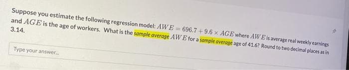 Suppose you estimate the following regression model: AWE = 696.7 + 9.6 x AGE where AWEis average real weekly earnings
and AGE is the age of workers. What is the sample average AWE for a sample average age of 41.6? Round to two decimal places as in
3.14.
Type your answer.

