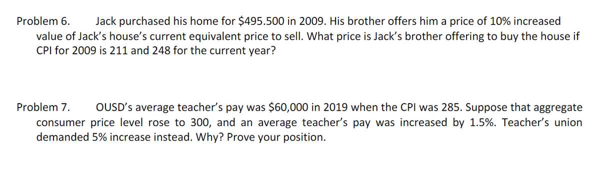 Problem 6.
Jack purchased his home for $495.500 in 2009. His brother offers him a price of 10% increased
value of Jack's house's current equivalent price to sell. What price is Jack's brother offering to buy the house if
CPI for 2009 is 211 and 248 for the current year?
Problem 7.
OUSD's average teacher's pay was $60,000 in 2019 when the CPI was 285. Suppose that aggregate
consumer price level rose to 300, and an average teacher's pay was increased by 1.5%. Teacher's union
demanded 5% increase instead. Why? Prove your position.
