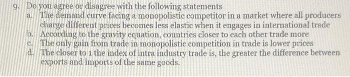 9. Do you agree or disagree with the following statements
a. The demand eurve facing a monopolistic competitor in a market where all producers
charge different prices becomes less elastic when it engages in international trade
b. According to the gravity equation, countries closer to each other trade more
c. The only gain from trade in monopolistic competition in trade is lower prices
d. The closer to 1 the index of intra industry trade is, the greater the difference between
exports and imports of the same goods.
