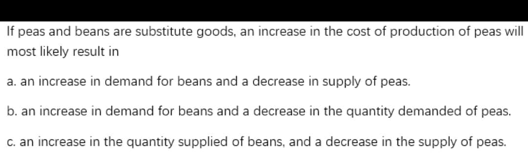 If peas and beans are substitute goods, an increase in the cost of production of peas will
most likely result in
a. an increase in demand for beans and a decrease in supply of peas.
b. an increase in demand for beans and a decrease in the quantity demanded of peas.
c. an increase in the quantity supplied of beans, and a decrease in the supply of peas.