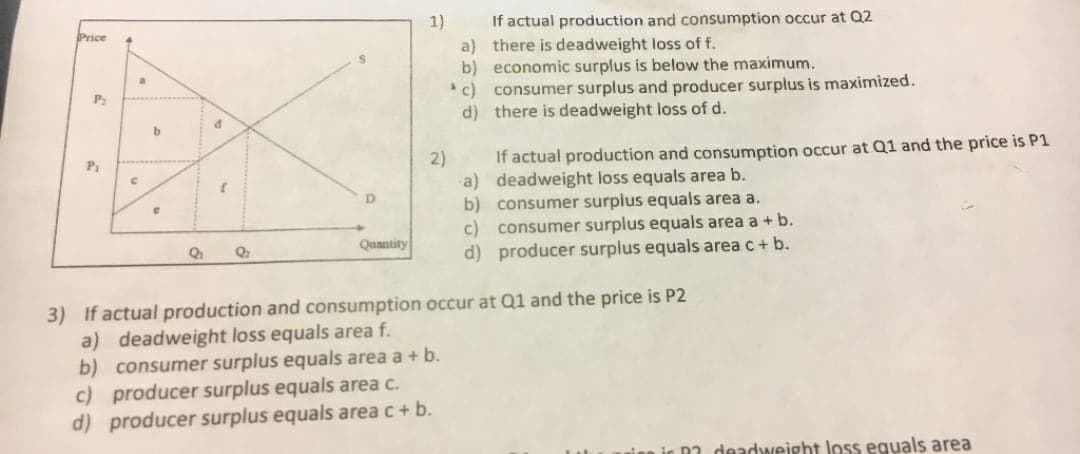 Price
P₂
b
C
d
e
1)
2)
P₁
D
Q₁
Q₂
Quantity
3) If actual production and consumption occur at Q1 and the price is P2
a) deadweight loss equals area f.
b) consumer surplus equals area a + b.
c) producer surplus equals area c.
d) producer surplus equals area c + b.
If actual production and consumption occur at Q2
a)
there is deadweight loss of f.
b) economic surplus is below the maximum.
c) consumer surplus and producer surplus is maximized.
d)
there is deadweight loss of d.
If actual production and consumption occur at Q1 and the price is P1
deadweight loss equals area b.
a)
b)
consumer surplus equals area a.
c) consumer surplus equals area a + b.
d) producer surplus equals area c + b.
R? deadweight loss equals area