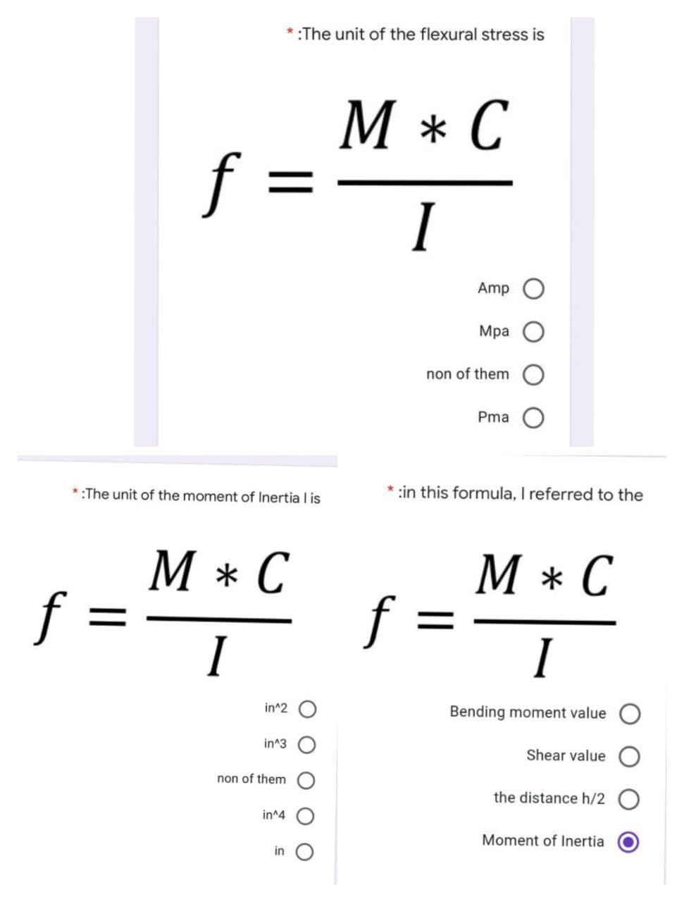 *:The unit of the flexural stress is
M * C
f =
I
Amp
Мра
non of them
Pma
*:The unit of the moment of Inertia I is
:in this formula, I referred to the
М*С
C
М*С
f :
f
I
I
in^2 O
Bending moment value
in^3
Shear value
non of them
the distance h/2 O
in^4
Moment of lInertia
in
