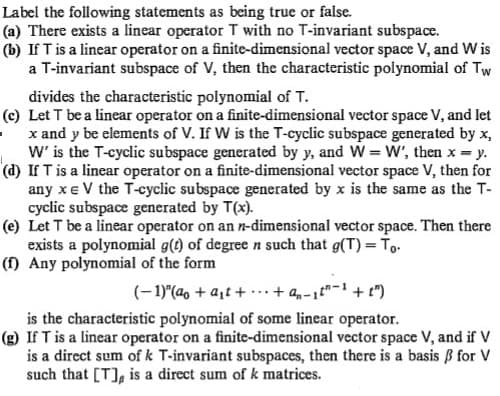 Label the following statements as being true or false.
(a) There exists a linear operator T with no T-invariant subspace.
(b) If T is a linear operator on a finite-dimensional vector space V, and W is
a T-invariant subspace of V, then the characteristic polynomial of Tw
divides the characteristic polynomial of T.
(c) Let T be a linear operator on a finite-dimensional vector space V, and let
x and y be elements of V. If W is the T-cyclic subspace generated by x,
W' is the T-cyclic subspace generated by y, and W = W', then x y.
(d) If T is a linear operator on a finite-dimensional vector space V, then for
any xe V the T-cyclic subspace generated by x is the same as the T-
cyclic subspace generated by T(x).
(e) Let T be a linear operator on an n-dimensional vector space. Then there
exists a polynomial g(t) of degree n such that g(T) = To.
(f) Any polynomial of the form
(- 1)"(a, + a,t + ·..+ a,-1t"-1 + t")
is the characteristic polynomial of some linear operator.
(g) If T is a linear operator on a finite-dimensional vector space V, and if V
is a direct sum of k T-invariant subspaces, then there is a basis B for V
such that [T], is a direct sum of k matrices.
