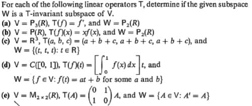 For each of the following linear operators T, determine if the given subspace
W is a T-invariant subspace of V.
(a) V = P,(R), T(S)= f', and W = P2(R)
(b) V = P(R), T()(x) = xf(x), and W = P2(R)
(c) V = R, T(a, b, c) = (a + b + c, a + b+ c, a + b + c), and
W = {(t, t, t): t e R}
(d) V = C([0, 1]), TS)O = | | s(x) dx t, and
W = {f e V: f(t) = at + b for some a and b}
(e) V = M2x2(R), T(A) = G )4, and W = {A € V: A' = A}
%3D
