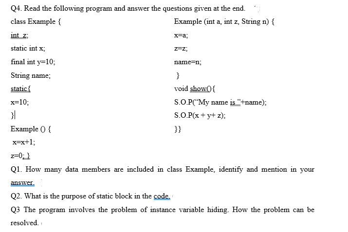 Q4. Read the following program and answer the questions given at the end. )
class Example {
Example (int a, int z, String n) {
int z:
x=a;
static int x;
Z=z;
final int y=10;
name=n;
String name;
}
static{
void show(){
x=10;
S.O.P("My name is "+name);
S.O.P(x + y+ z);
Example () {
}}
x-x+1;
z=0;}
Q1. How many data members are included in class Example, identify and mention in your
answer.
Q2. What is the purpose of static block in the code.
Q3 The program involves the problem of instance variable hiding. How the problem can be
resolved.
