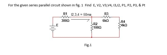 For the given series parallel circuit shown in fig. 1 Find E, V2, V3,V4, 13,12, P1, P2, P3, & Pt
R1 12,3,4 = 50ma
R3
300Q
6kQ
R4
4kQ
R2
.E
1000
Fig.1
