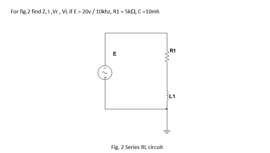 For fig.2 find Z, I,Vr, VL if E = 20v / 10khz, R1 = 5k2, C =10mh
R1
E
L1
Fig. 2 Series RL circuit
