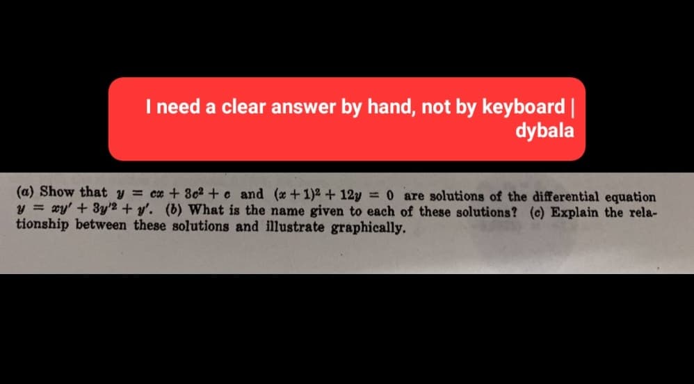 I need a clear answer by hand, not by keyboard |
dybala
(a) Show that y = cx + 3c² + c and (x + 1)² +12y = 0 are solutions of the differential equation
y = xy' + 3y2 + y'. (b) What is the name given to each of these solutions? (c) Explain the rela-
tionship between these solutions and illustrate graphically.