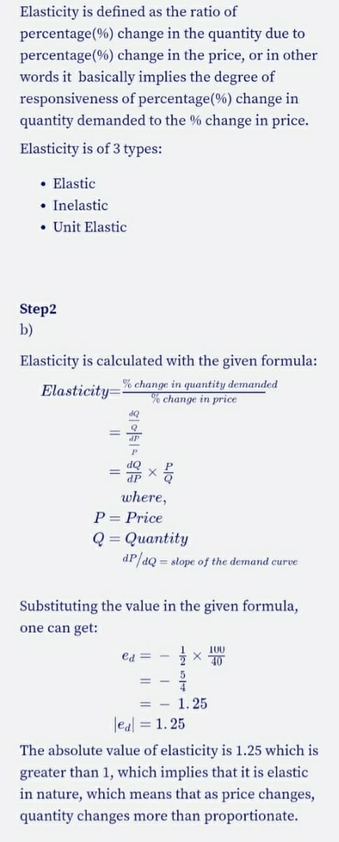 Elasticity is defined as the ratio of
percentage(%) change in the quantity due to
percentage(%) change in the price, or in other
words it basically implies the degree of
responsiveness of percentage(%) change in
quantity demanded to the % change in price.
Elasticity is of 3 types:
• Elastic
• Inelastic
• Unit Elastic
Step2
b)
Elasticity is calculated with the given formula:
Elasticity=
% change in quantity demanded
% change in price
OP
dP
OP
dP
where,
P = Price
Q = Quantity
dP/dQ = slope of the demand curve
Substituting the value in the given formula,
one can get:
100
ed =
40
= - 1. 25
leal = 1. 25
The absolute value of elasticity is 1.25 which is
greater than 1, which implies that it is elastic
in nature, which means that as price changes,
quantity changes more than proportionate.
