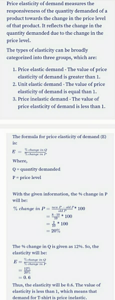 Price elasticity of demand measures the
responsiveness of the quantity demanded of a
product towards the change in the price level
of that product. It reflects the change in the
quantity demanded due to the change in the
price level.
The types of elasticity can be broadly
categorized into three groups, which are:
1. Price elastic demand - The value of price
elasticity of demand is greater than 1.
2. Unit elastic demand - The value of price
elasticity of demand is equal than 1.
3. Price inelastic demand - The value of
price elasticity of demand is less than 1.
The formula for price elasticity of demand (E)
is:
% change in Q
% change in P
E =
Where,
Q = quantity demanded
P = price level
With the given information, the % change in P
will be:
% change in P= new P - old P* 100
old P
8-10
T0
* 100
= * 100
10
= 20%
The % change in Q is given as 12%. So, the
elasticity will be:
% change in Q
% change in P
12%
20%
E =
0.6
Thus, the elasticity will be 0.6. The value of
elasticity is less than 1, which means that
demand for T-shirt is price inelastic.
