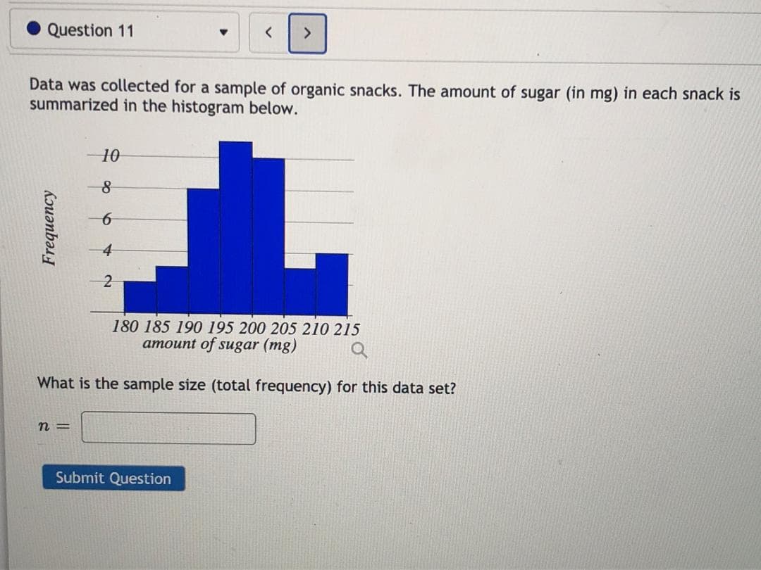 Data was collected for a sample of organic snacks. The amount of sugar (in mg) in each snack is
summarized in the histogram below.
10
-8
4
180 185 190 195 200 205 210 215
amount of sugar (mg)
What is the sample size (total frequency) for this data set?
n =
Frequency
