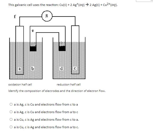 This galvanic cell uses the reaction: Cu(s) + 2 Ag*(aq) → 2 Ag(s) + Cu2+(aq).
f
a
C
oxidation half cell
reduction half cell
Identify the composition of electrodes and the direction of electron flow.
O a is Ag, c is Cu and electrons flow from c to a
O a is Ag, c is Cu and electrons flow from a to c
O a is Cu, c is Ag and electrons flow from c to a.
O a is Cu, c is Ag and electrons flow from a to c.
an
