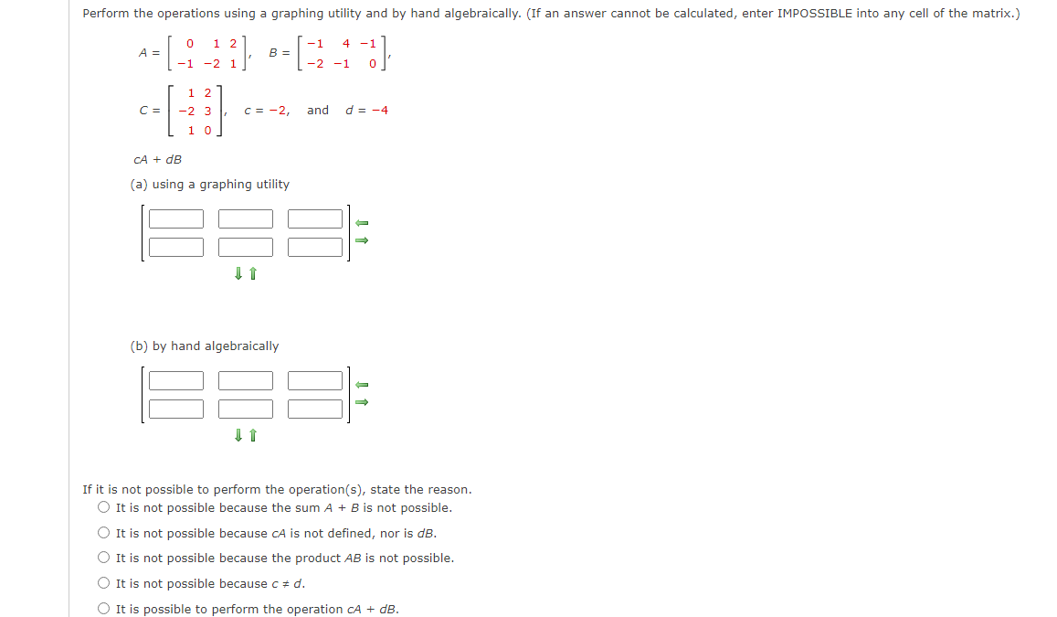 Perform the operations using a graphing utility and by hand algebraically. (If an answer cannot be calculated, enter IMPOSSIBLE into any cell of the matrix.)
1 2
-1
--[940 --340
A = =
-1 -2 1
-2 -1
C =
оо
1 2
-2 3
10
B =
c = -2,
CA + dB
(a) using a graphing utility
↓ 1
(b) by hand algebraically
and
-1
d = -4
-
→
If it is not possible to perform the operation(s), state the reason.
O It is not possible because the sum A + B is not possible.
O It is not possible because CA is not defined, nor is dB.
It is not possible because the product AB is not possible.
It is not possible because c = d.
O It is possible to perform the operation CA + dB.