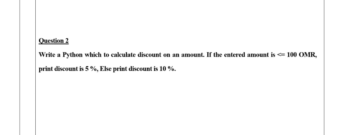 Question 2
Write a Python which to calculate discount on an amount. If the entered amount is <= 100 OMR,
print discount is 5%, Else print discount is 10 %.
