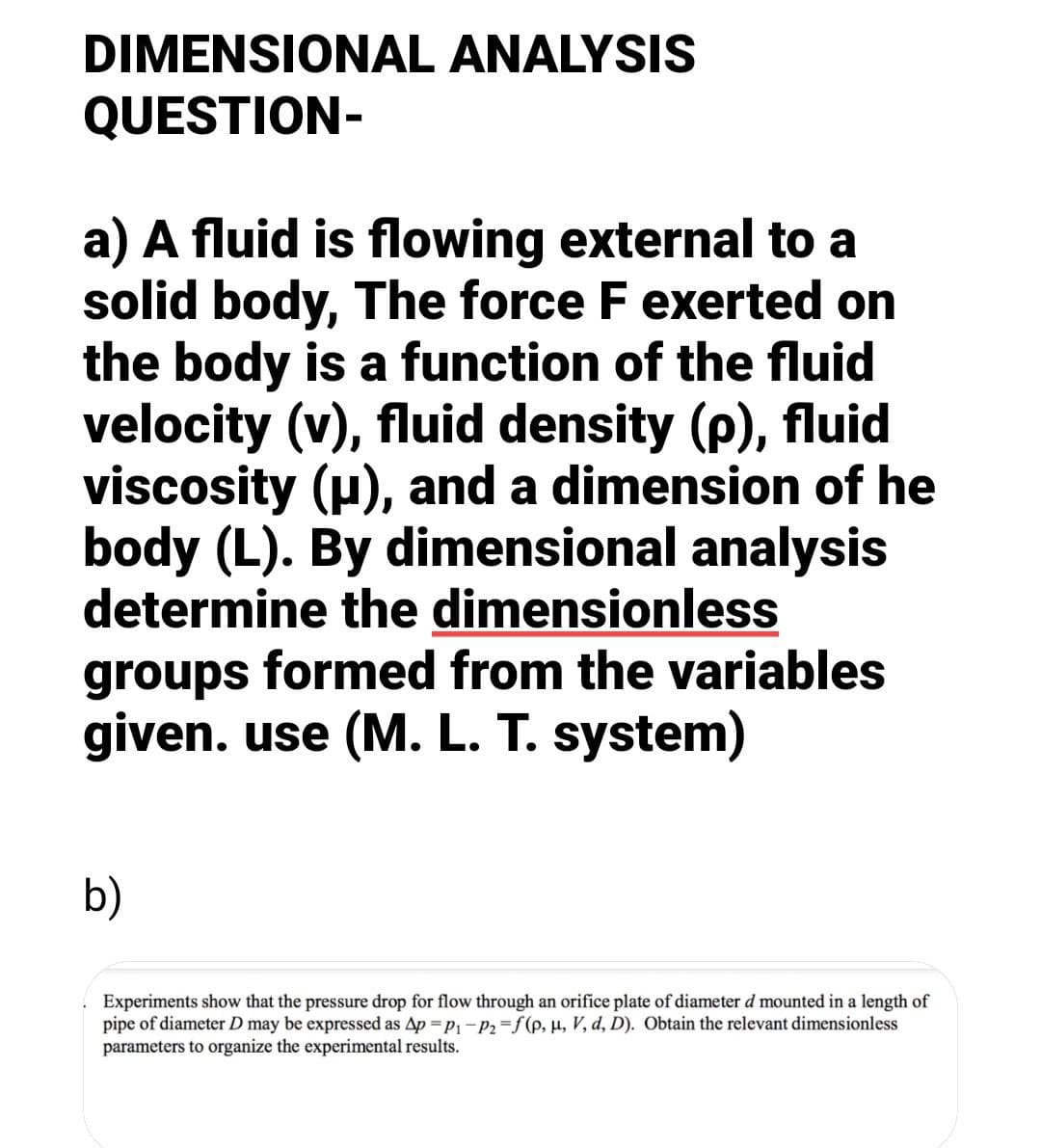DIMENSIONAL ANALYSIS
QUESTION-
a) A fluid is flowing external to a
solid body, The force F exerted on
the body is a function of the fluid
velocity (v), fluid density (p), fluid
viscosity (u), and a dimension of he
body (L). By dimensional analysis
determine the dimensionless
groups formed from the variables
given. use (M. L. T. system)
b)
Experiments show that the pressure drop for flow through an orifice plate of diameter d mounted in a length of
pipe of diameter D may be expressed as Ap =p,-P2=f(p, µ, V, d, D). Obtain the relevant dimensionless
parameters to organize the experimental results.
