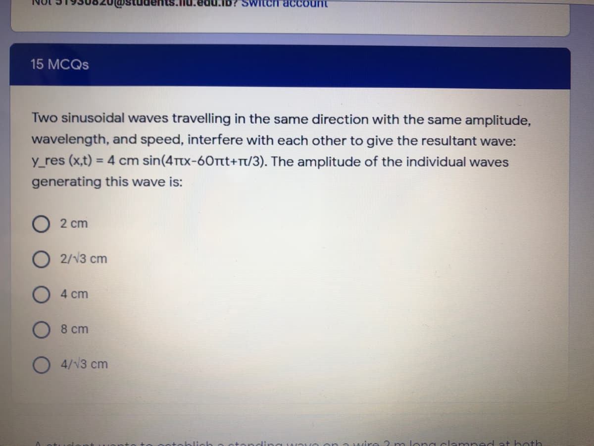 SWILCH acCount
15 MCQS
Two sinusoidal waves travelling in the same direction with the same amplitude,
wavelength, and speed, interfere with each other to give the resultant wave:
y_res (x,t) = 4 cm sin(4ttx-60Tt+Tt/3). The amplitude of the individual waves
%3D
generating this wave is:
O2 cm
2/V3 cm
4 cm
8 cm
O 4/13 cm
3 হ
