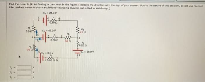 Find the currents (in A) flowing in the circuit in the figure. (Indicate the direction with the sign of your answer. Due to the nature of this problem, do not use rounded
Intermediate values in your calculations-including answers submitted in WebAssign.)
E- 24.0 V
0.10 a
R
5.0 0
* 48.0 V
21 0
0.50 a
50 O
S0200
70 0
-6.0V
36.0 V
10.06 a h
A
