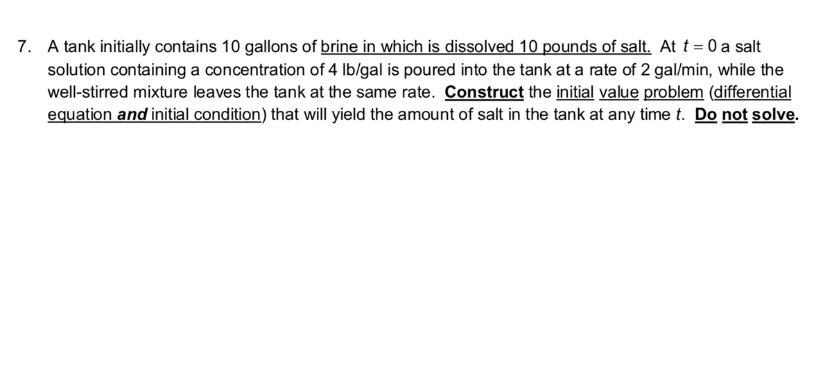 7. A tank initially contains 10 gallons of brine in which is dissolved 10 pounds of salt. Att = 0 a salt
%3|
solution containing a concentration of 4 Ib/gal is poured into the tank at a rate of 2 gal/min, while the
well-stirred mixture leaves the tank at the same rate. Construct the initial value problem (differential
equation and initial condition) that will yield the amount of salt in the tank at any time t. Do not solve.
