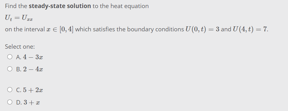 Find the steady-state solution to the heat equation
U = Urg
on the interval x E [0,4] which satisfies the boundary conditions U (0, t) = 3 and U (4, t) = 7.
Select one:
O A. 4 – 3x
O B. 2 – 4x
|
O C. 5 + 2x
O D. 3 + x
