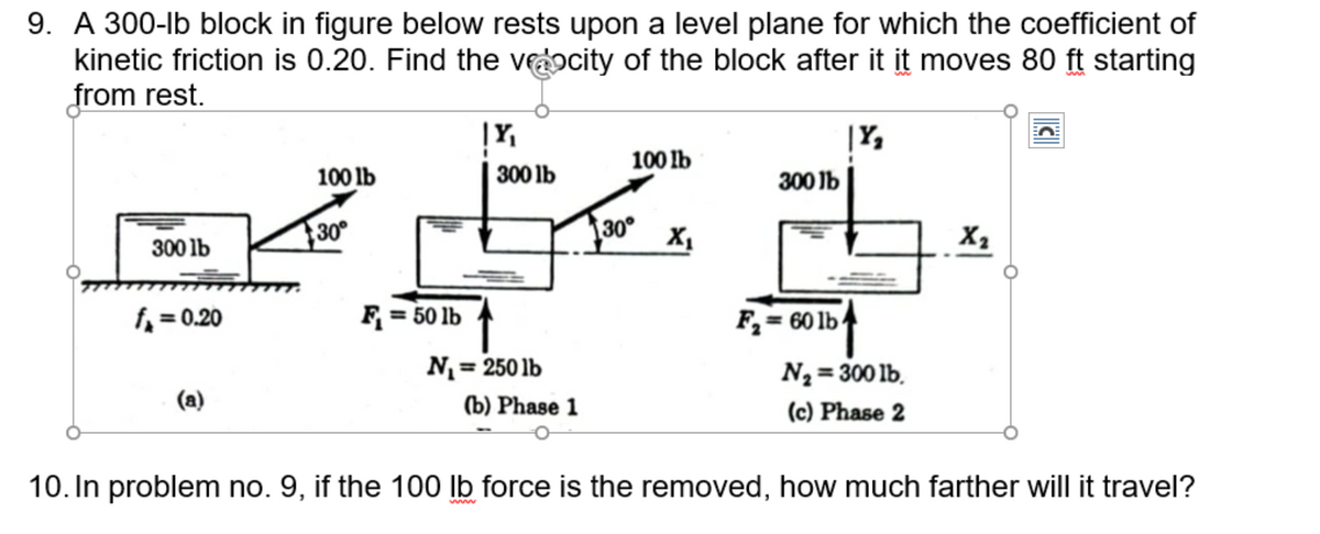 9. A 300-lb block in figure below rests upon a level plane for which the coefficient of
kinetic friction is 0.20. Find the veocity of the block after it it moves 80 ft starting
from rest.
300 lb
f₁=0.20
100 lb
30°
F₁ = 50 lb
|Y₁
300 lb
N₁ = 250 lb
(b) Phase 1
100 lb
30°
X₁
300 lb
F₂= 60 lb
|Y₂
N₂ = 300 lb.
(c) Phase 2
X₂
10. In problem no. 9, if the 100 lb force is the removed, how much farther will it travel?