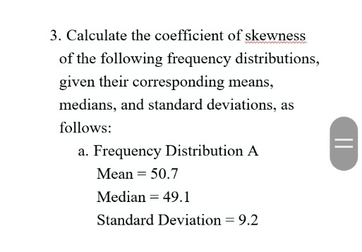 3. Calculate the coefficient of skewness
of the following frequency distributions,
given their corresponding means,
medians, and standard deviations, as
follows:
a. Frequency Distribution A
Mean = 50.7
Median = 49.1
Standard Deviation = 9.2
||
