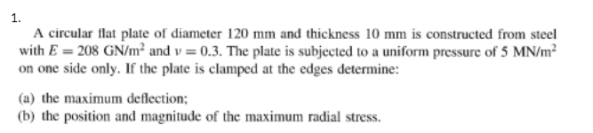 1.
A circular flat plate of diameter 120 mm and thickness 10 mm is constructed from steel
with E = 208 GN/m² and v=0.3. The plate is subjected to a uniform pressure of 5 MN/m²
on one side only. If the plate is clamped at the edges determine:
(a) the maximum deflection;
(b) the position and magnitude of the maximum radial stress.