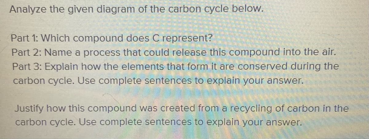 Analyze the given diagram of the carbon cycle below.
Part 1: Which compound does C represent?
Part 2: Name a process that could release this compound into the air.
Part 3: Explain how the elements that form it are conserved during the
carbon cycle. Use complete sentences to explain your answer.
Justify how this compound was created from a recycling of carbon in the
carbon cycle. Use complete sentences to explain your answer.
