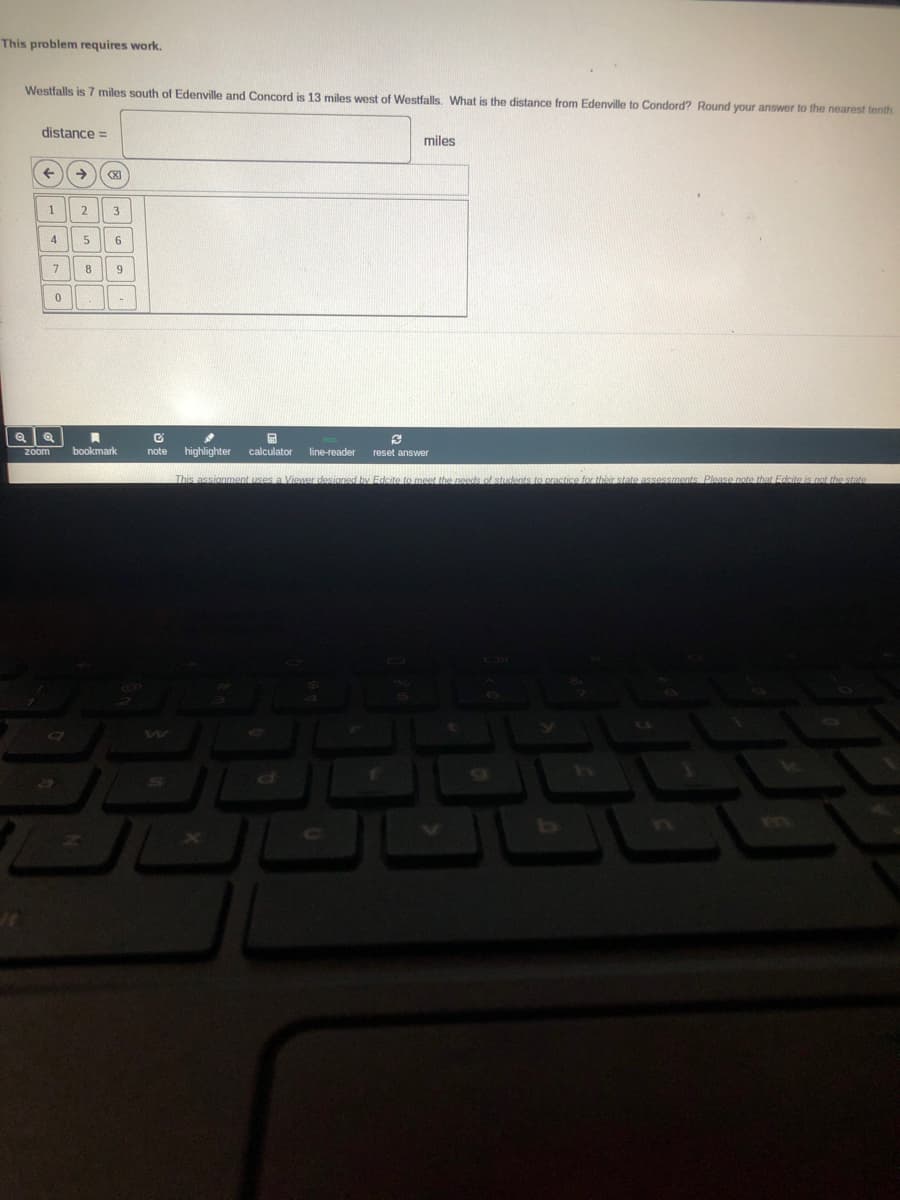 This problem requires work.
Westfalls is 7 miles south of Edenville and Concord is 13 miles west of Westfalls. What is the distance from Edenville to Condord? Round your answer to the nearest tenth
distance =
miles
2
3
4
7
8
bookmark
note
highlighter
calculator
line-reader
Zoom
reset answer
This assignment uses a Viewer desianed by Edcite to meet the needs of students to practice for their state assessments Please note that Edcite is not the state
