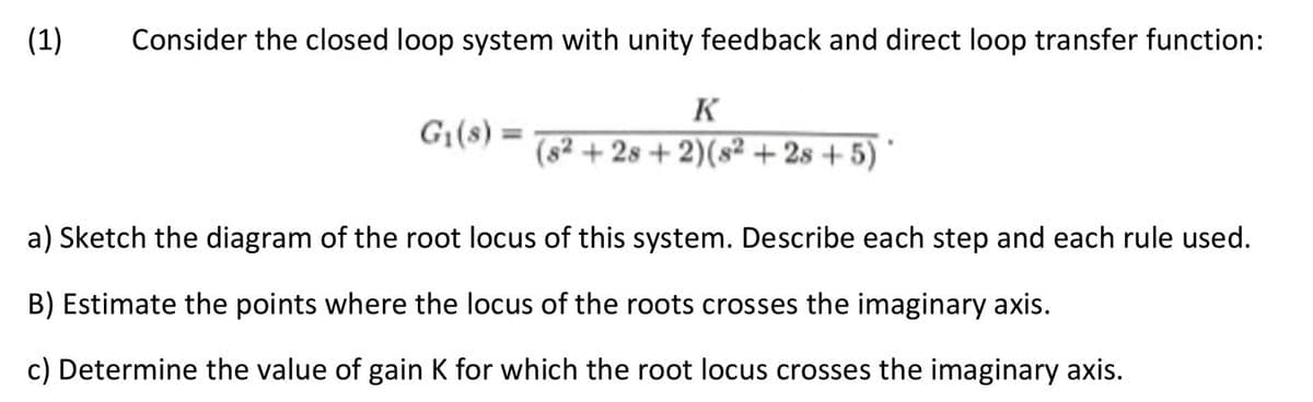 (1)
Consider the closed loop system with unity feedback and direct loop transfer function:
K
G₁(s) = (s2+28+2)(82 +28+5)
a) Sketch the diagram of the root locus of this system. Describe each step and each rule used.
B) Estimate the points where the locus of the roots crosses the imaginary axis.
c) Determine the value of gain K for which the root locus crosses the imaginary axis.