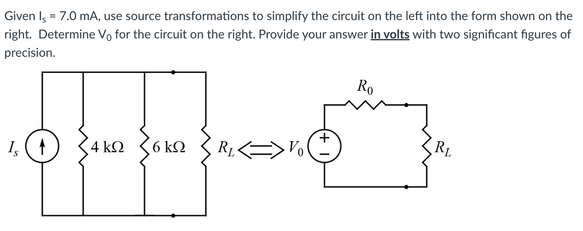 Given Is = 7.0 mA, use source transformations to simplify the circuit on the left into the form shown on the
right. Determine Vo for the circuit on the right. Provide your answer in volts with two significant figures of
precision.
Is
4 ΚΩ
6 ΚΩ
R₁.
+
Ro
RL