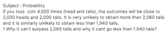 Subject : Probability
if you toss coin 4,000 times (head and tails), the outcomes will be close to
2,000 heads and 2,000 tails. It is very unlikely to obtain more than 2,060 tails
and it is similarly unlikely to obtain less than 1,940 tails.
1.Why it can't surpass 2,060 tails and why it cant go less than 1.940 tails?
