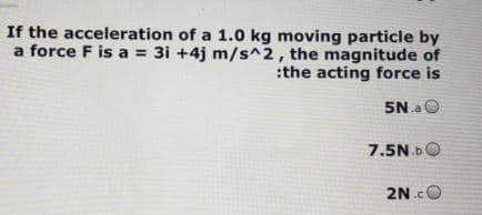 If the acceleration of a 1.0 kg moving particle by
a force F is a = 3i +4j m/s^2, the magnitude of
:the acting force is
5N.a O
7.5N.b0
2N.cO
