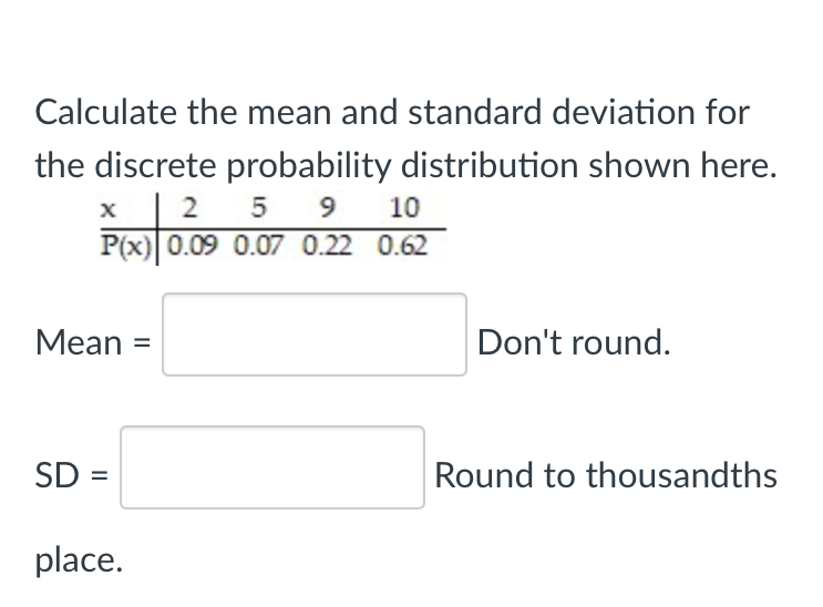 Calculate the mean and standard deviation for
the discrete probability distribution shown here.
2 5 9 10
P(x) 0.09 0.07 0.22 0.62
Мean %3
Don't round.
SD =
Round to thousandths
place.
