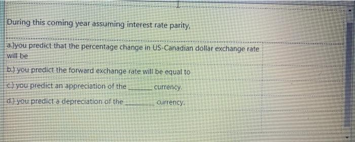 During this coming year assuming interest rate parity,
a.lyou predict that the percentage change in US-Canadian dollar exchange rate
will be
b.) you predict the forward exchange rate will be equal to
c) you predict an appreciation of the
currency.
d) you predict à depreciation of the
currency.

