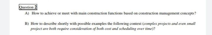 Question 2
A) How to achieve or meet with main construction functions based on construction management concepts?
B) How to describe shortly with possible examples the following context (complex projects and even small
project are both require consideration of both cost and scheduling over time)?
