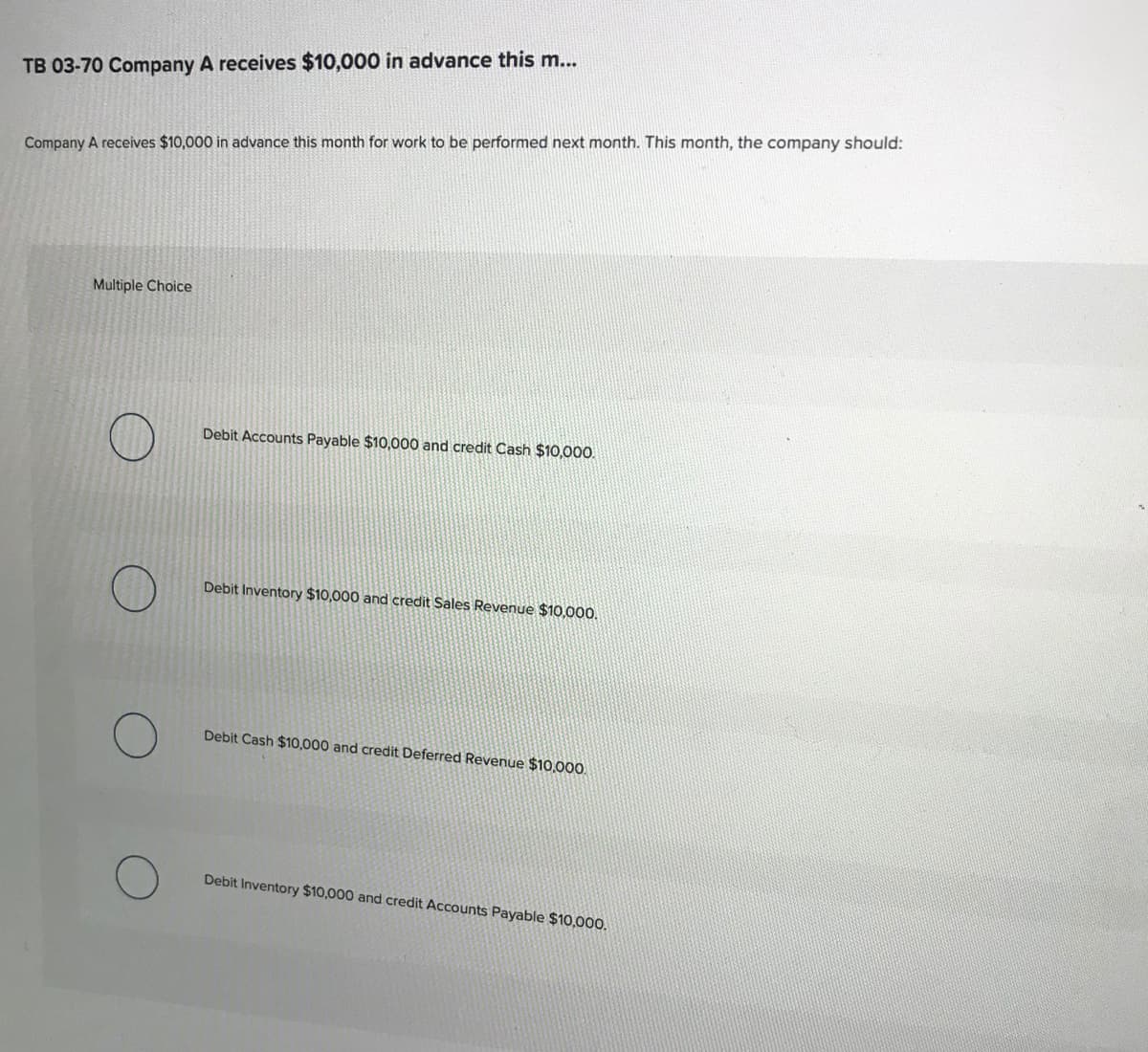 TB 03-70 Company A receives $10,000 in advance this m...
Company A receives $10,000 in advance this month for work to be performed next month. This month, the company should:
Multiple Choice
Debit Accounts Payable $10,000 and credit Cash $10,00.
Debit Inventory $10,000 and credit Sales Revenue $10,000.
Debit Cash $10,000 and credit Deferred Revenue $10,000.
Debit Inventory $10,000 and credit Accounts Payable $10,000.
