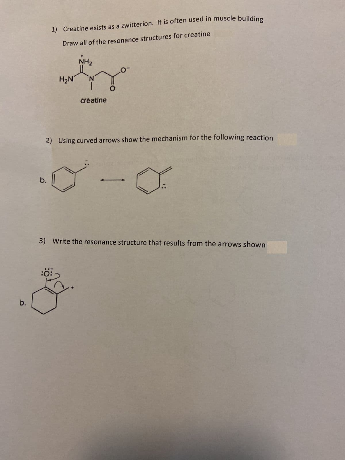 1) Creatine exists as a zwitterion. It is often used in muscle building
Draw all of the resonance structures for creatine
NH2
H2N
creatine
2) Using curved arrows show the mechanism for the following reaction
b.
3) Write the resonance structure that results from the arrows shown
:o:
b.
