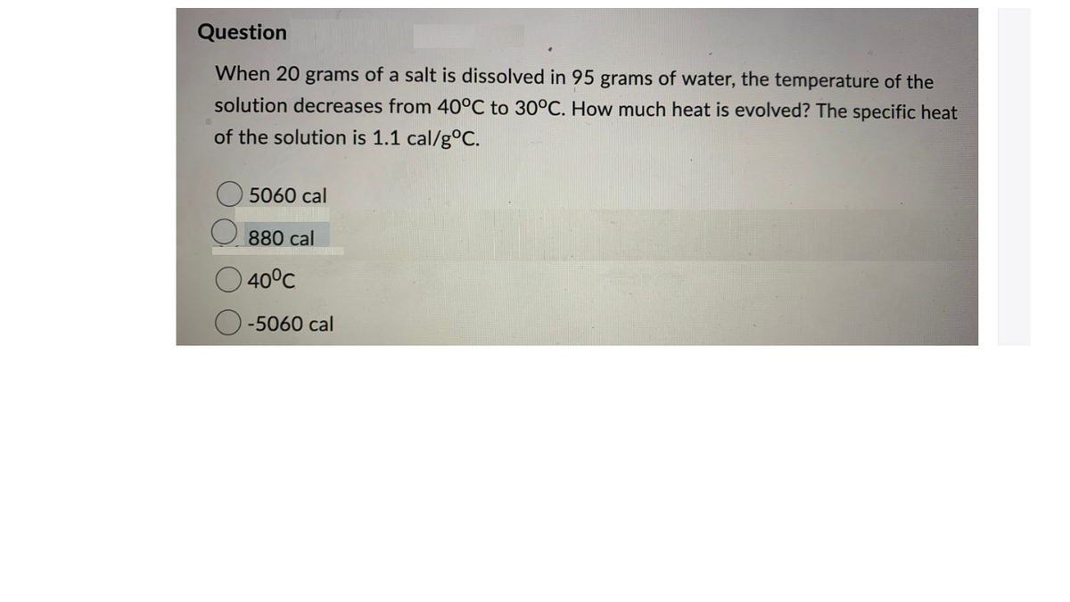 Question
When 20 grams of a salt is dissolved in 95 grams of water, the temperature of the
solution decreases from 40°C to 30°C. How much heat is evolved? The specific heat
of the solution is 1.1 cal/g°C.
5060 cal
880 cal
O 40°C
-5060 cal
