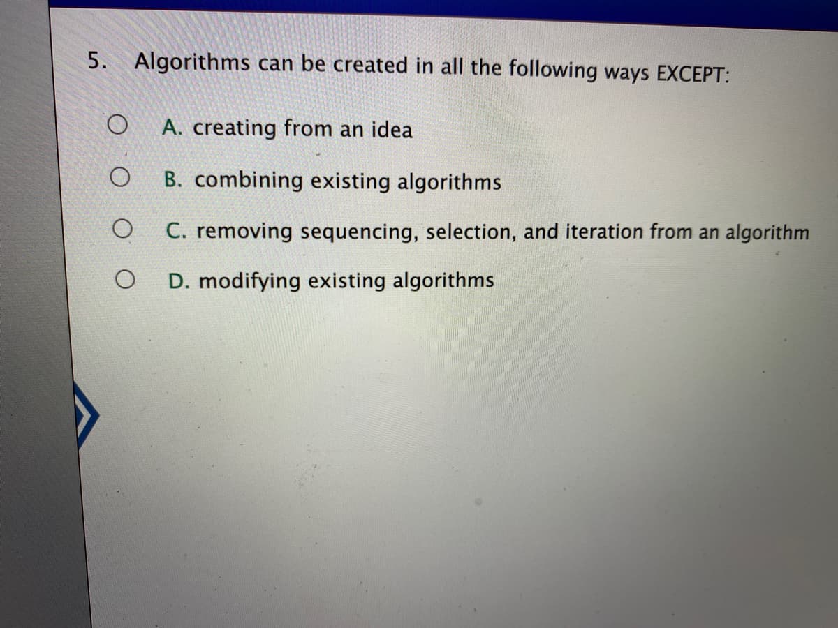 5. Algorithms can be created in all the following ways EXCEPT:
A. creating from an idea
B. combining existing algorithms
C. removing sequencing, selection, and iteration from an algorithm
D. modifying existing algorithms
