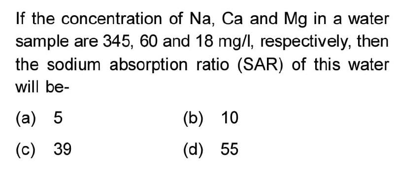 If the concentration of Na, Ca and Mg in a water
sample are 345, 60 and 18 mg/l, respectively, then
the sodium absorption ratio (SAR) of this water
will be-
(a) 5
(b) 10
(c) 39
(d) 55
