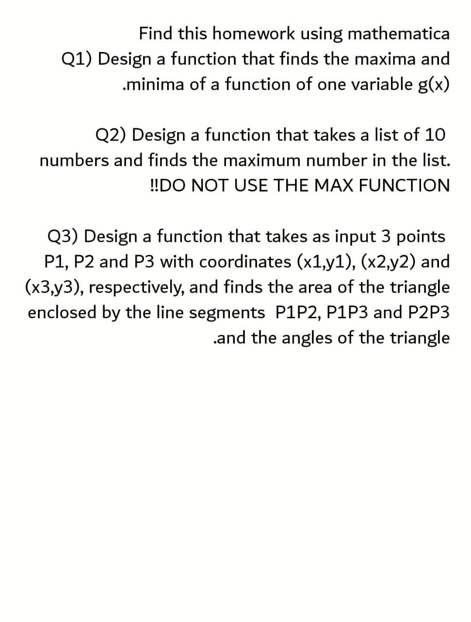Find this homework using mathematica
Q1) Design a function that finds the maxima and
.minima of a function of one variable g(x)
Q2) Design a function that takes a list of 10
numbers and finds the maximum number in the list.
!!DO NOT USE THE MAX FUNCTION
Q3) Design a function that takes as input 3 points
P1, P2 and P3 with coordinates (x1,y1), (x2,y2) and
(x3,y3), respectively, and finds the area of the triangle
enclosed by the line segments P1P2, P1P3 and P2P3
.and the angles of the triangle
