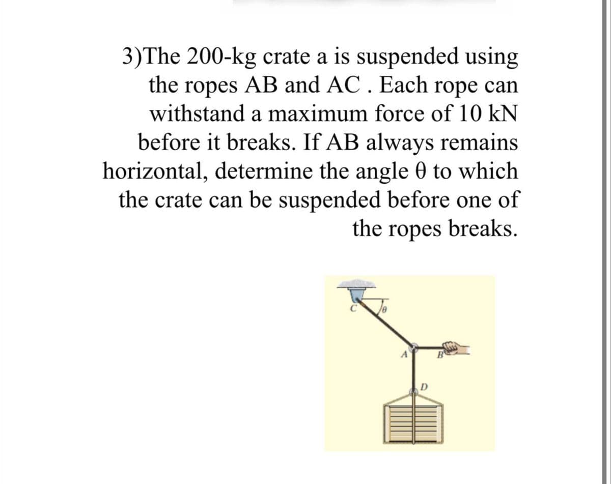 3)The 200-kg crate a is suspended using
the ropes AB and AC . Each rope can
withstand a maximum force of 10 kN
before it breaks. If AB always remains
horizontal, determine the angle 0 to which
the crate can be suspended before one of
the ropes breaks.
D
