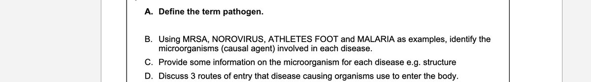 A. Define the term pathogen.
B. Using MRSA, NOROVIRUS, ATHLETES FOOT and MALARIA as examples, identify the
microorganisms (causal agent) involved in each disease.
C. Provide some information on the microorganism for each disease e.g. structure
D. Discuss 3 routes of entry that disease causing organisms use to enter the body.